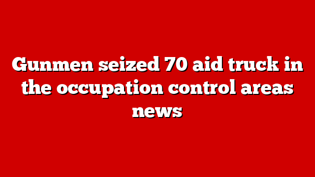 Gunmen seized 70 aid truck in the occupation control areas news