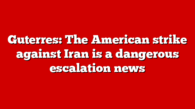 Guterres: The American strike against Iran is a dangerous escalation news