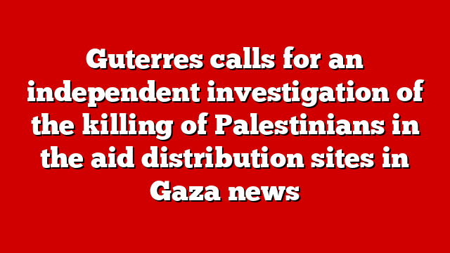 Guterres calls for an independent investigation of the killing of Palestinians in the aid distribution sites in Gaza news