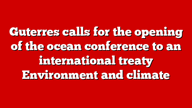 Guterres calls for the opening of the ocean conference to an international treaty Environment and climate