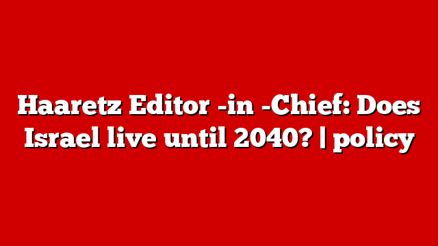 Haaretz Editor -in -Chief: Does Israel live until 2040? | policy