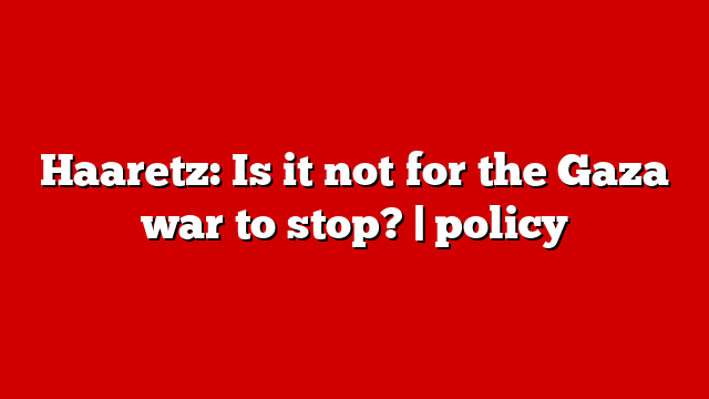 Haaretz: Is it not for the Gaza war to stop? | policy