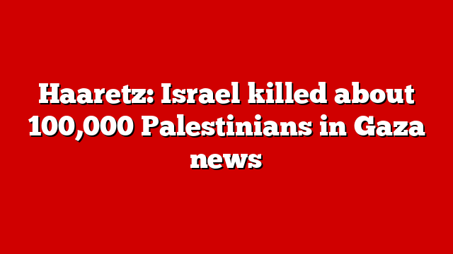 Haaretz: Israel killed about 100,000 Palestinians in Gaza news