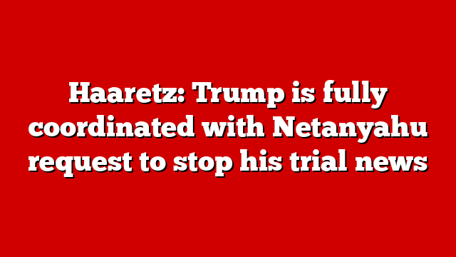 Haaretz: Trump is fully coordinated with Netanyahu request to stop his trial news