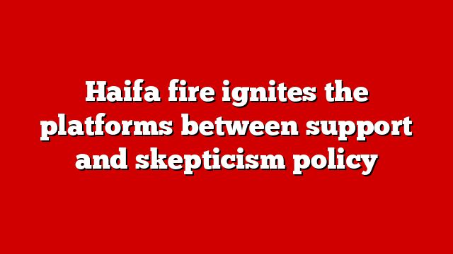 Haifa fire ignites the platforms between support and skepticism policy