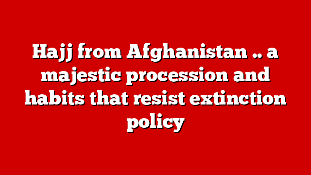 Hajj from Afghanistan .. a majestic procession and habits that resist extinction policy