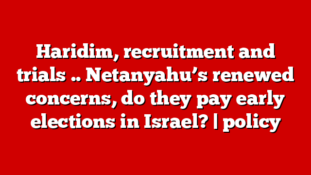 Haridim, recruitment and trials .. Netanyahu’s renewed concerns, do they pay early elections in Israel? | policy