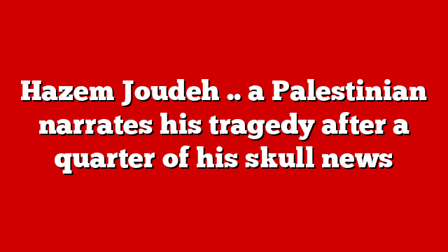 Hazem Joudeh .. a Palestinian narrates his tragedy after a quarter of his skull news