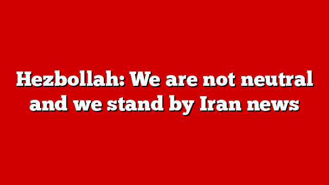 Hezbollah: We are not neutral and we stand by Iran news