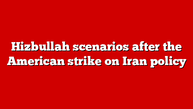 Hizbullah scenarios after the American strike on Iran policy