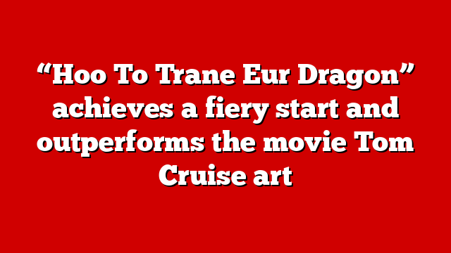 “Hoo To Trane Eur Dragon” achieves a fiery start and outperforms the movie Tom Cruise art
