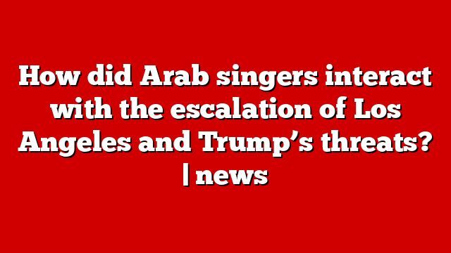 How did Arab singers interact with the escalation of Los Angeles and Trump’s threats? | news