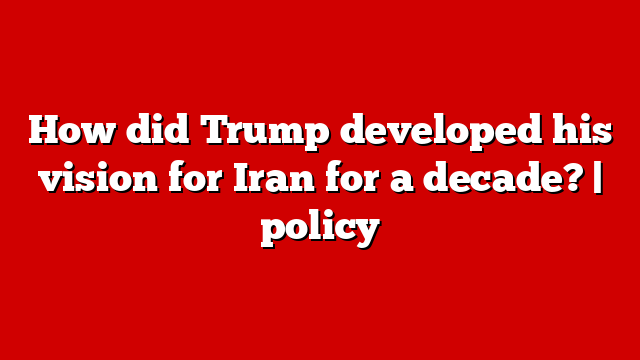 How did Trump developed his vision for Iran for a decade? | policy