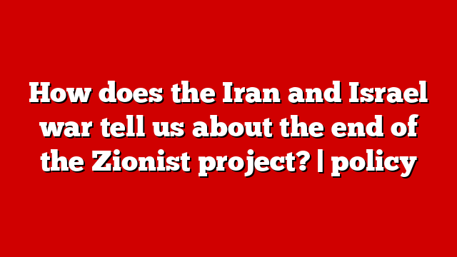 How does the Iran and Israel war tell us about the end of the Zionist project? | policy