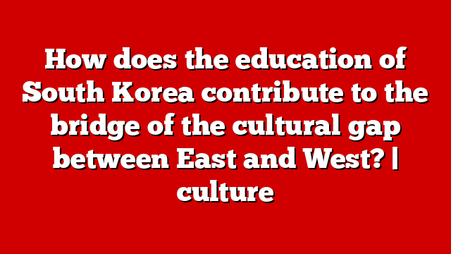 How does the education of South Korea contribute to the bridge of the cultural gap between East and West? | culture
