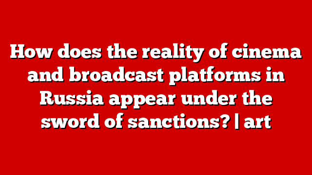 How does the reality of cinema and broadcast platforms in Russia appear under the sword of sanctions? | art