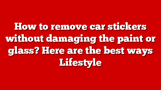 How to remove car stickers without damaging the paint or glass? Here are the best ways Lifestyle