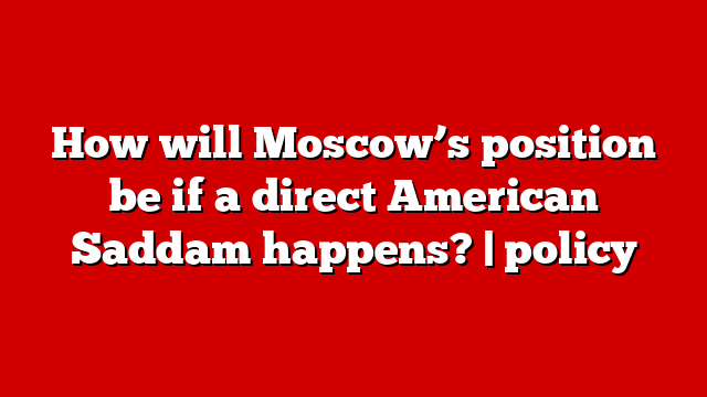 How will Moscow’s position be if a direct American Saddam happens? | policy