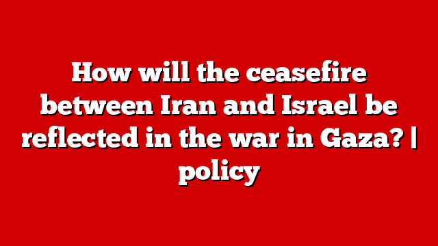 How will the ceasefire between Iran and Israel be reflected in the war in Gaza? | policy