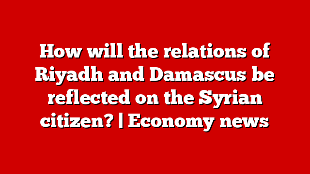 How will the relations of Riyadh and Damascus be reflected on the Syrian citizen? | Economy news