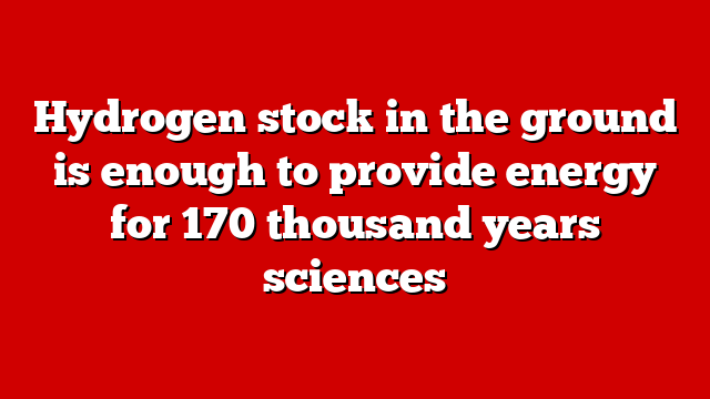 Hydrogen stock in the ground is enough to provide energy for 170 thousand years sciences