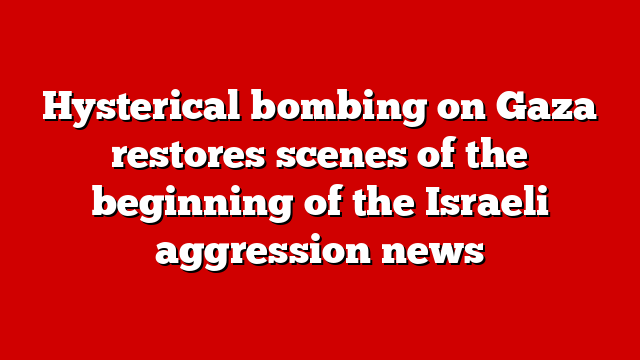 Hysterical bombing on Gaza restores scenes of the beginning of the Israeli aggression news