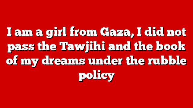 I am a girl from Gaza, I did not pass the Tawjihi and the book of my dreams under the rubble policy