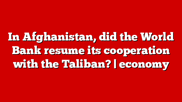 In Afghanistan, did the World Bank resume its cooperation with the Taliban? | economy