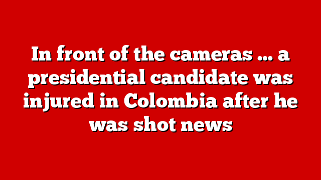 In front of the cameras … a presidential candidate was injured in Colombia after he was shot news
