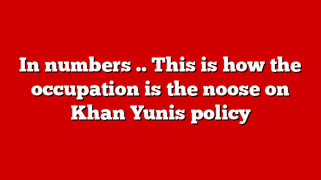 In numbers .. This is how the occupation is the noose on Khan Yunis policy