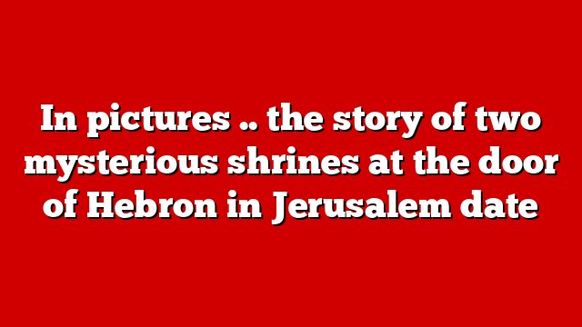 In pictures .. the story of two mysterious shrines at the door of Hebron in Jerusalem date