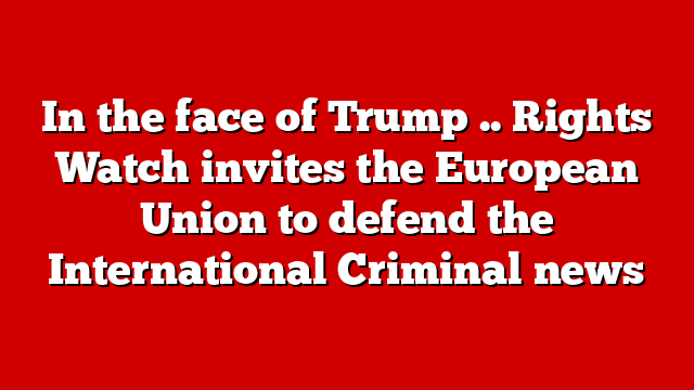 In the face of Trump .. Rights Watch invites the European Union to defend the International Criminal news