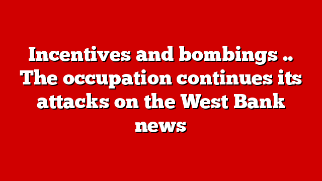 Incentives and bombings .. The occupation continues its attacks on the West Bank news