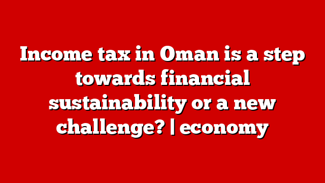 Income tax in Oman is a step towards financial sustainability or a new challenge? | economy