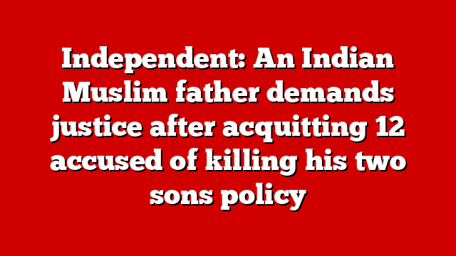 Independent: An Indian Muslim father demands justice after acquitting 12 accused of killing his two sons policy