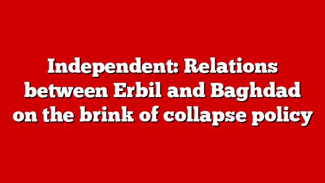 Independent: Relations between Erbil and Baghdad on the brink of collapse policy