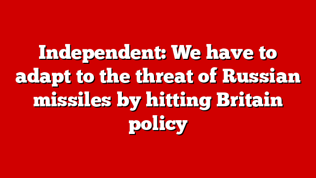 Independent: We have to adapt to the threat of Russian missiles by hitting Britain policy
