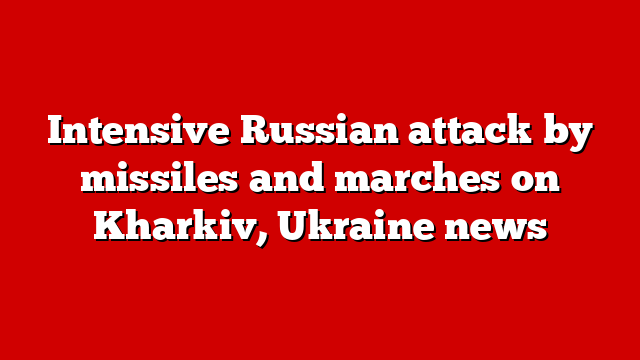 Intensive Russian attack by missiles and marches on Kharkiv, Ukraine news