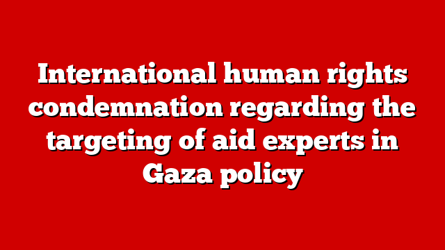 International human rights condemnation regarding the targeting of aid experts in Gaza policy
