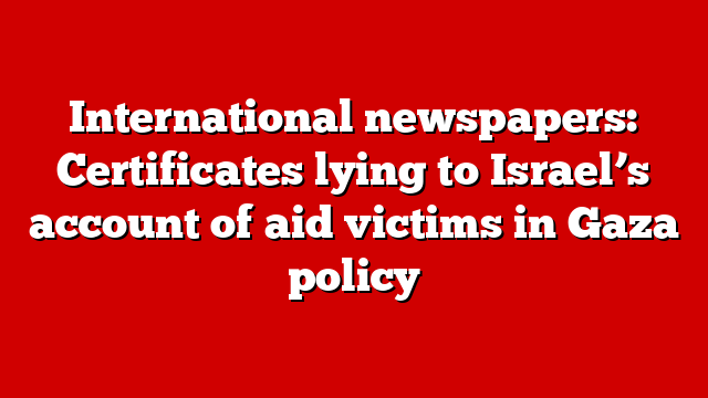 International newspapers: Certificates lying to Israel’s account of aid victims in Gaza policy