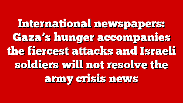 International newspapers: Gaza’s hunger accompanies the fiercest attacks and Israeli soldiers will not resolve the army crisis news