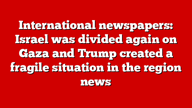 International newspapers: Israel was divided again on Gaza and Trump created a fragile situation in the region news