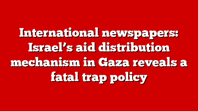 International newspapers: Israel’s aid distribution mechanism in Gaza reveals a fatal trap policy