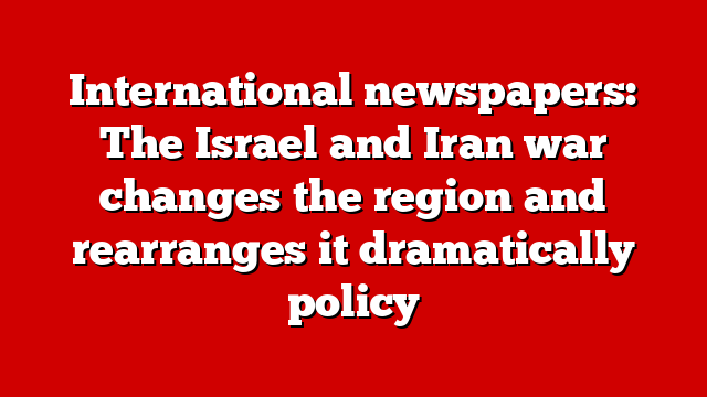 International newspapers: The Israel and Iran war changes the region and rearranges it dramatically policy