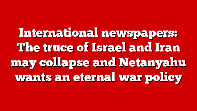 International newspapers: The truce of Israel and Iran may collapse and Netanyahu wants an eternal war policy