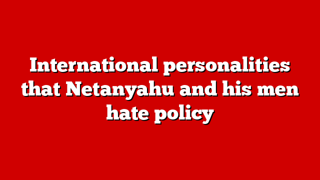 International personalities that Netanyahu and his men hate policy