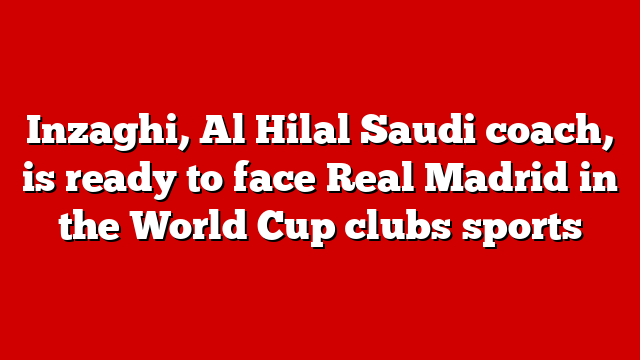 Inzaghi, Al Hilal Saudi coach, is ready to face Real Madrid in the World Cup clubs sports