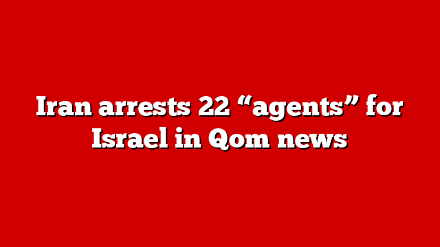 Iran arrests 22 “agents” for Israel in Qom news