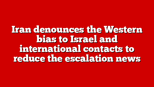 Iran denounces the Western bias to Israel and international contacts to reduce the escalation news