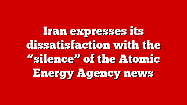 Iran expresses its dissatisfaction with the “silence” of the Atomic Energy Agency news